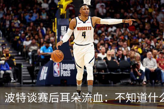 波特谈赛后耳朵流血：不知道什么情况，被人抓了还是咬了一下